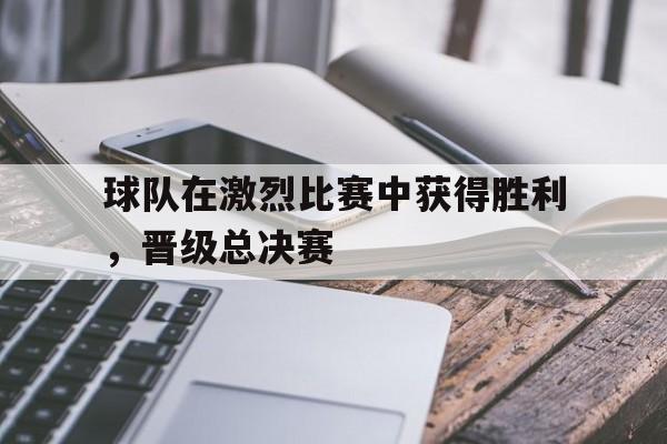 球队在激烈比赛中获得胜利，晋级总决赛