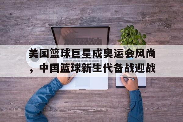 美国篮球巨星成奥运会风尚，中国篮球新生代备战迎战的简单介绍